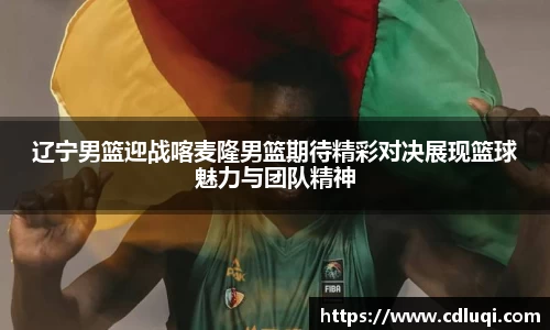 辽宁男篮迎战喀麦隆男篮期待精彩对决展现篮球魅力与团队精神