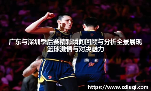 广东与深圳季后赛精彩瞬间回顾与分析全景展现篮球激情与对决魅力